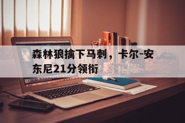 od体育网页版登录入口-森林狼擒下马刺，卡尔-安东尼21分领衔的简单介绍